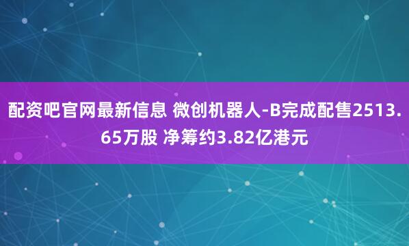 配资吧官网最新信息 微创机器人-B完成配售2513.65万股 净筹约3.82亿港元