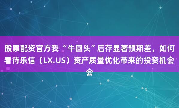 股票配资官方我 “牛回头”后存显著预期差，如何看待乐信（LX.US）资产质量优化带来的投资机会