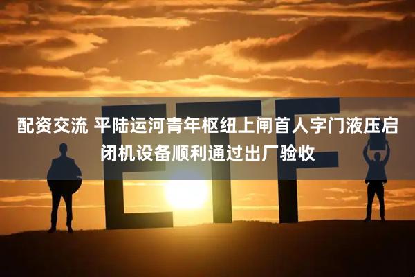 配资交流 平陆运河青年枢纽上闸首人字门液压启闭机设备顺利通过出厂验收