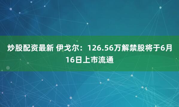 炒股配资最新 伊戈尔：126.56万解禁股将于6月16日上市流通