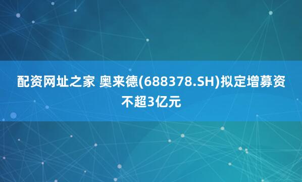配资网址之家 奥来德(688378.SH)拟定增募资不超3亿元