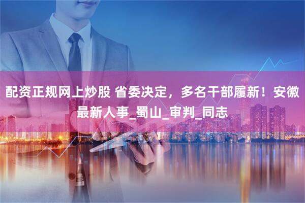 配资正规网上炒股 省委决定，多名干部履新！安徽最新人事_蜀山_审判_同志