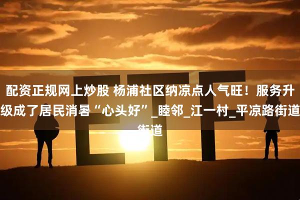 配资正规网上炒股 杨浦社区纳凉点人气旺！服务升级成了居民消暑“心头好”_睦邻_江一村_平凉路街道