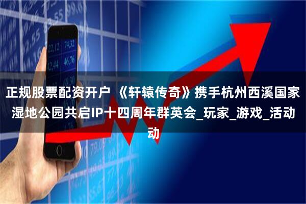 正规股票配资开户 《轩辕传奇》携手杭州西溪国家湿地公园共启IP十四周年群英会_玩家_游戏_活动