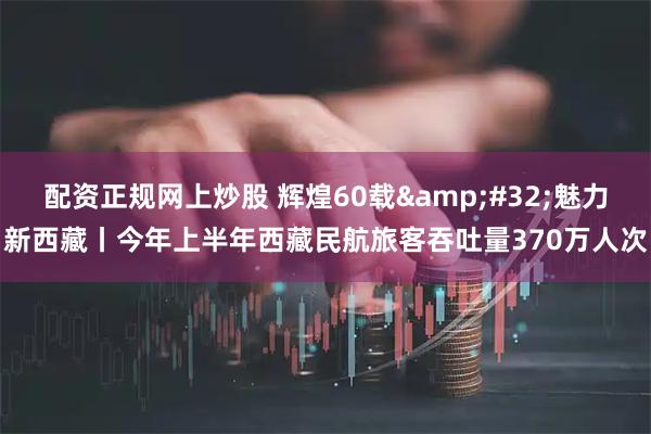 配资正规网上炒股 辉煌60载&#32;魅力新西藏丨今年上半年西藏民航旅客吞吐量370万人次