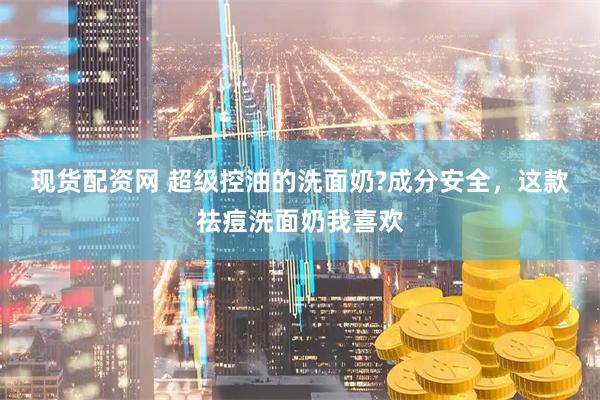 现货配资网 超级控油的洗面奶?成分安全，这款祛痘洗面奶我喜欢