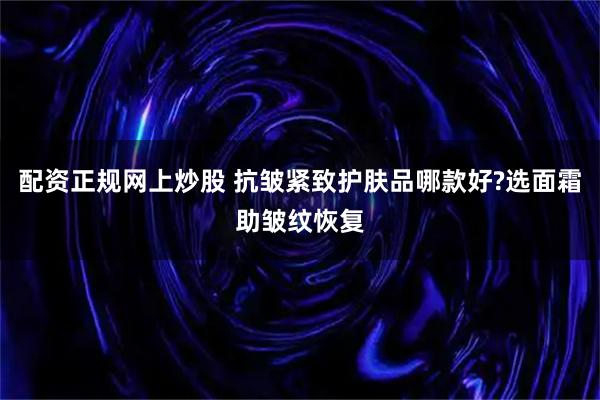 配资正规网上炒股 抗皱紧致护肤品哪款好?选面霜助皱纹恢复