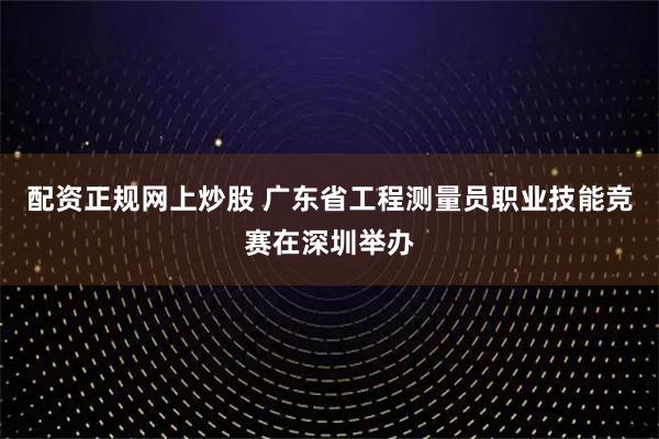 配资正规网上炒股 广东省工程测量员职业技能竞赛在深圳举办