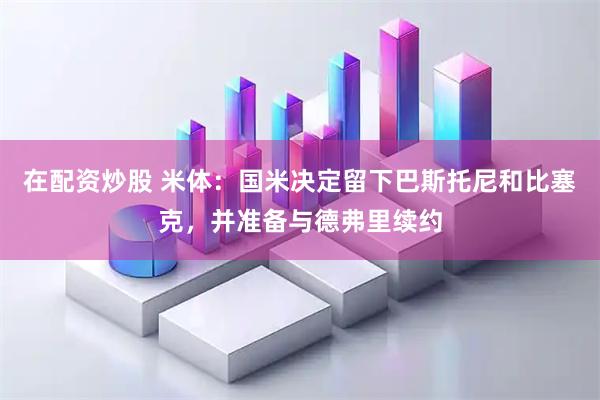 在配资炒股 米体：国米决定留下巴斯托尼和比塞克，并准备与德弗里续约