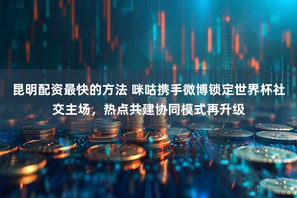 昆明配资最快的方法 咪咕携手微博锁定世界杯社交主场，热点共建协同模式再升级