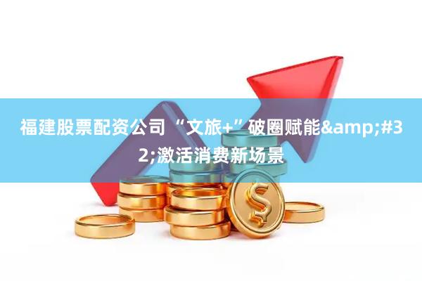 福建股票配资公司 “文旅+”破圈赋能 激活消费新场景