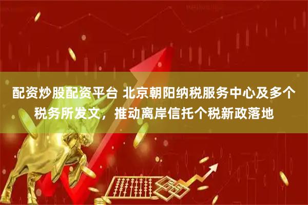 配资炒股配资平台 北京朝阳纳税服务中心及多个税务所发文，推动离岸信托个税新政落地